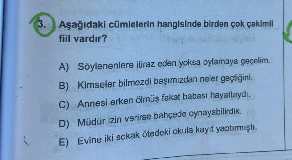 3. Aşağıdaki cümlelerin hangisinde birden çok çekimli
fiil vardır?
A) Söylenenlere itiraz eden yoksa oylamaya geçelim.
B) Kimseler bilmezdi başımızdan neler geçtiğini.
C) Annesi erken ölmüş fakat babası hayattaydı.
D) Müdür izin verirse bahçede oynayabilir