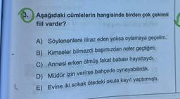 3. Aşağıdaki cümlelerin hangisinde birden çok çekimli
fiil vardır?
A) Söylenenlere itiraz eden yoksa oylamaya geçelim.
B) Kimseler bilmezdi başımızdan neler geçtiğini.
C) Annesi erken ölmüş fakat babası hayattaydı.
D) Müdür izin verirse bahçede oynayabilirdik.
E) Evine iki sokak ötedeki okula kayıt yaptırmıştı.