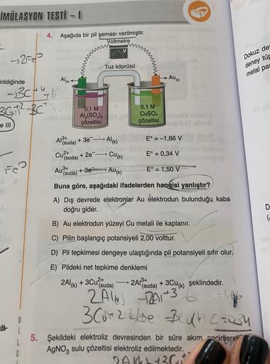 İMÜLASYON TESTİ - 1
4.
Aşağıda bir pil şeması verilmiştir.
Voltmetre
→ 258
Tuz köprüsü
Dokuz de
deney tür
metal pa
irildiğinde
Alu
• Au(k)
- 3ctub
30+2-307
0,1 M
- Al(SO.)
çözeltisi
0,1 M
CuSO4
çözeltisi
tonio
2 bus
e III
A18+
(suda)
+ 3e-
» Al(k)
E° = -1,