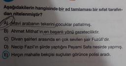 Aşağıdakilerin hangisinde bir ad tamlaması bir sifat tarafın-
dan nitelenmiştir?
A) Mavi arabanın tekerini çocuklar patlatmış.
B) Ahmet Mithat'ın en başarılı yönü gazeteciliktir.
C) Divan şairleri arasında en çok sevilen şair Fuzûli'dir.
D) Necip Fazıl'ın şiirde yaptığını Peyami Safa nesirde yapmış.
E) Hirçin mahalle bekçisi suçluları görünce polisi aradı.