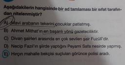 Aşağıdakilerin hangisinde bir ad tamlaması bir sifat tarafın-
dan nitelenmiştir?
A) Mavi arabanın tekerini çocuklar patlatmış.
B) Ahmet Mithat'ın en başarılı yönü gazeteciliktir.
C) Divan şairleri arasında en çok sevilen şair Fuzûli'dir.
D) Necip Fazıl'ın şiirde yaptığını Peyami Safa nesirde yapmış.
E) Hirçin mahalle bekçisi suçluları görünce polisi aradı.
