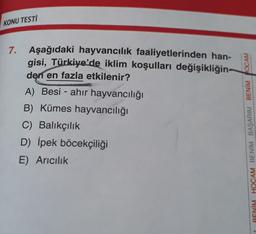 KONU TESTİ
7.
Aşağıdaki hayvancılık faaliyetlerinden han-
gisi, Türkiye'de iklim koşulları değişikliğin-
den en fazla etkilenir?
A) Besi - ahir hayvancılığı
B) Kümes hayvancılığı
C) Balıkçılık
D) İpek böcekçiliği
E) Aricilik
RENÍM HOCAM BENİM BAŞARIM BENİM HOCAM