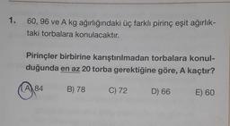 1.
60, 96 ve A kg ağırlığındaki üç farklı pirinç eşit ağırlık-
taki torbalara konulacaktır.
Pirinçler birbirine karıştırılmadan torbalara konul-
duğunda en az 20 torba gerektiğine göre, A kaçtır?
A 84
B) 78
C) 72
D) 66
E) 60