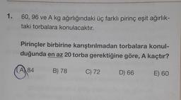 1.
60, 96 ve A kg ağırlığındaki üç farklı pirinç eşit ağırlık-
taki torbalara konulacaktır.
Pirinçler birbirine karıştırılmadan torbalara konul-
duğunda en az 20 torba gerektiğine göre, A kaçtır?
A 84
B) 78
C) 72
D) 66
E) 60
