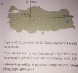 33° Doğu
9.
Ankara
40° Kuzey
A şehri, 46° Kuzey enlemi ile 20° Doğu boylaminin kesiştiği
noktadadır.
Yukarıda Ankara'nın koordinatları ve Ankara'dan hava-
lanan uçağın gideceği A şehrinin koordinatları verilmiştir.
Uçak en kısa yoldan A şehrine ulaştığına göre, hangi
yöne doğru gitmiştir?