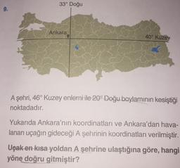 33° Doğu
9.
Ankara
40° Kuzey
A şehri, 46° Kuzey enlemi ile 20° Doğu boylaminin kesiştiği
noktadadır.
Yukarıda Ankara'nın koordinatları ve Ankara'dan hava-
lanan uçağın gideceği A şehrinin koordinatları verilmiştir.
Uçak en kısa yoldan A şehrine ulaştığına göre, hangi
yöne doğru gitmiştir?
