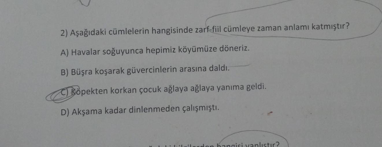 2) Aşağıdaki cümlelerin hangisinde zarf-fiil cümleye zaman anlamı katmıştır?
A) Havalar soğuyunca hepimiz köyümüze döneriz.
B) Büşra koşarak güvercinlerin arasına daldı.
C) Köpekten korkan çocuk ağlaya ağlaya yanıma geldi.
D) Akşama kadar dinlenmeden çalış