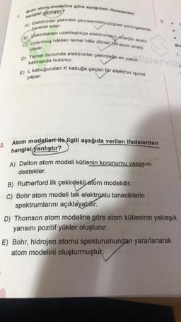 hangisi yanlıştır?
pareket eder
Bohr atom modeline göre ayağdaki ifadelerden
A) Elektronlar çekirdek çevresindeki çizgisel yörüngelerde
Jokirdekten uzaklaştıkça elektronların enerjisi azalır.
C) Uyanlmış halden temel hale dönen the atom enerji
D) Temel durumda elektronlar çekirdege en yakın
E) L kabuğundan k kabuğa geçen bir elektron işıma
B)
yayar
katmanda bulunur.
yapar.
Atom modelleri ile ilgili aşağıda verilen ifadelerden
3.
hangisi yanlıştır?
A) Dalton atom modeli kütlenin korunumu yasasını
destekler.
B) Rutherford ilk çekirdekljatom modelidir.
C) Bohr atom modeli tek elektronlu taneciklerin
spektrumlarını açıklayabilir.
D) Thomson atom modeline göre atom kütlesinin yaklaşık
yarısını pozitif yükler oluşturur.
E) Bohr, hidrojen atomu spekturumundan yararlanarak
atom modelini oluşturmuştur.
