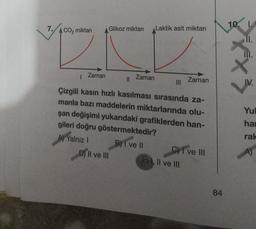 7.
10. L.
CO2 miktarı
Glikoz miktarı
Laktik asit miktarı
II.
XX
Zaman
11
Zaman
Zaman
IV.
Çizgili kasın hızlı kasılması sırasında za-
manla bazı maddelerin miktarlarında olu-
şan değişimi yukarıdaki grafiklerden han-
gileri doğru göstermektedir?
A) Yalnız 1 B) I ve 11 C) I ve III
D) II ve III
E) . Il ve III
Yul
hai
rak
)
A)
84
