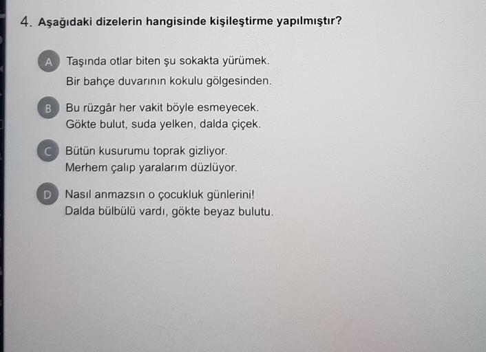 4. Aşağıdaki dizelerin hangisinde kişileştirme yapılmıştır?
A Taşında otlar biten şu sokakta yürümek.
Bir bahçe duvarının kokulu gölgesinden.
B
Bu rüzgâr her vakit böyle esmeyecek.
Gökte bulut, suda yelken, dalda çiçek.
C Bütün kusurumu toprak gizliyor.
Merhem çalıp yaralarım düzlüyor.
D
Nasıl anmazsın o çocukluk günlerini!
Dalda bülbülü vardı, gökte beyaz bulutu.
