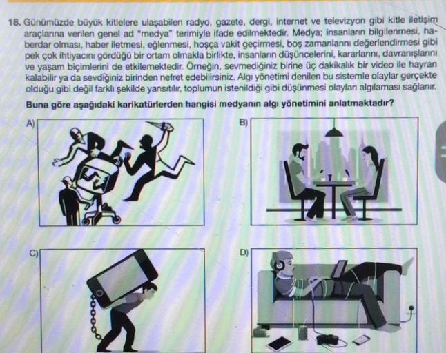 18. Günümüzde büyük kitlelere ulaşabilen radyo, gazete, dergi, internet ve televizyon gibi kitle iletişim
araçlarına verilen genel ad "medya" terimiyle ifade edilmektedir. Medya; insanların bilgilenmesi, ha-
berdar olması, haber iletmesi, eğlenmesi, hoşça vakit geçirmesi, boş zamanlannı değerlendirmesi gibi
pek çok ihtiyacını gördüğü bir ortam olmakla birlikte, insanların düşüncelerini, kararlarını, davranışlarını
ve yaşam biçimlerini de etkilemektedir. Örneğin, sevmediğiniz birine üç dakikalık bir video ile hayran
kalabilir ya da sevdiğiniz birinden nefret edebilirsiniz. Algi yönetimi denilen bu sistemle olaylar gerçekte
olduğu gibi değil farklı şekilde yansıtılır, toplumun istenildiği gibi düşünmesi olayları algılaması sağlanır.
Buna göre aşağıdaki karikatürlerden hangisi medyanın algı yönetimini anlatmaktadır?
A)
B)
v00000