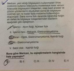 6. Mertcan, yeni aldığı bilgisayarını kullanmadan önce,
üreticinin kullanıcı kılavuzunu incelemeye karar veriyor.
Kılavuzda bilgisayarın bileşenleri, olası basit arızalar ve
çözüm yöntemlerini okuduktan sonra bir bilgisayar
üretmek için ne kadar fazla malzeme kullanıldığını
düşünüyor. Daha sonra fizik dersinde öğrendiği fiziğin
alt dalları ile bilgisayar bileşenlerinden bazılarını
aşağıdaki gibi eşleştiriyor.
İşlemci - Atom fiziği, Nükleer fizik
II. İşlemci fani - Mekanik, Elektromanyetizma
Ekran - Optik, Elektromanyetizma, Katihâl fiziği
Pil - Elektromanyetizma
V. Sabit disk - Katihâl fiziği
Buna göre Mertcan, bu eşleştirmelerin hangisinde
hata yapmıştır?
B) II
C) III
D) IV
EV