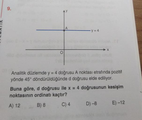 9.
AY
A
y = 4
Analitik düzlemde y = 4 doğrusu A noktası etrafında pozitif
yönde 45° döndürüldüğünde d doğrusu elde ediliyor.
Buna göre, d doğrusu ile x = 4 doğrusunun kesişim
noktasının ordinatı kaçtır?
A) 12 B) 8 C)4 D) -8
E) -12