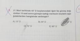 8.
1
yo
21 Mart tarihinde 45° D boylamındaki Iğdır'da güneş doğ-
duktan 10 saat sonra güneşin battığı merkezin boylamı aşa-
ğıdakilerden hangisinde verilmiştir?
A) 15° D
B) 30° D
60° D
D) 75º D
E) 90° D
