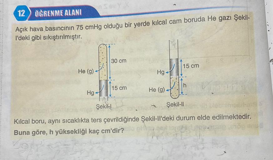 12 ) ÖĞRENME ALANI
Açık hava basıncının 75 cmHg olduğu bir yerde kılcal cam boruda He gazı Şekil-
l'deki gibi sıkıştırılmıştır.
30 cm
15 cm
He (9)
Hg
15 cm
He (9)
Hg
Şekill
Şekil-11
Kılcal boru, aynı sıcaklıkta ters çevrildiğinde Şekil-Il'deki durum elde e