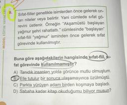 9.
MODEL EĞITIM YAYINLARI
Sifat-fiiller genellikle isimlerden önce gelerek on-
ları niteler veya belirtir. Yani cümlede sıfat gö-
revini üstlenir. Örneğin “Akşamüstü başlayan
yağmur şehri rahatlattı." cümlesinde "başlayan"
sifat-fiili “yağmur” isminden önce gelerek sifat
görevinde kullanılmıştır.
Buna göre aşağıdakilerin hangisinde sıfat-fiil, $i-
fat görevinde kullanılmamıştır?
A) Tanıdık insanları yolda görünce mutlu olmuştum.
BElle tutulur bir sonuca ulaşamayınca üzülmüştü.
C) Parkta yürüyen adam birden koşmaya başladı.
D) Sabaha kadar kitap okuduğumu biliyor musun?
