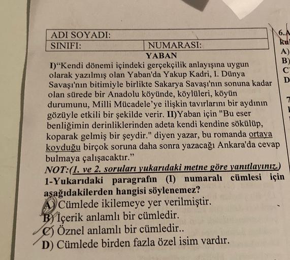 ADI SOYADI:
6.A
SINIFI:
NUMARASI:
YABAN
A)
1)"Kendi dönemi içindeki gerçekçilik anlayışına uygun
B)
olarak yazılmış olan Yaban'da Yakup Kadri, I. Dünya
C
Savaşı'nın bitimiyle birlikte Sakarya Savaşı'nın sonuna kadar
D
olan sürede bir Anadolu köyünde, köylü