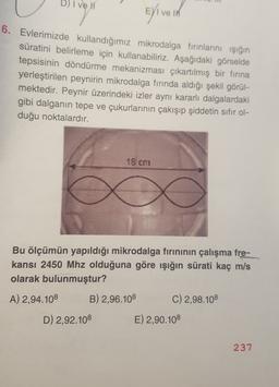 D) I vel
Elive in
6. Evlerimizde kullandığımız mikrodalga fırınlarını işığın
süratini belirleme için kullanabiliriz. Aşağıdaki görselde
tepsisinin döndürme mekanizması çıkartılmış bir firina
yerleştirilen peynirin mikrodalga fırında aldığı şekil görül-
mektedir. Peynir üzerindeki izler aynı kararlı dalgalardaki
gibi dalganın tepe ve çukurlarının çakışıp şiddetin sıfır ol-
duğu noktalardır.
18 cm
Bu ölçümün yapıldığı mikrodalga firininin çalışma fre-
kansı 2450 Mhz olduğuna göre ışığın sürati kaç m/s
olarak bulunmuştur?
A) 2,94.108 B) 2,96.108 C) 2,98.108
D) 2,92.108 E) 2,90.108
237
