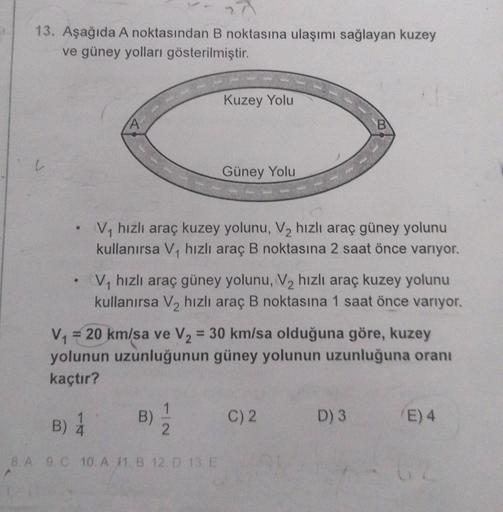 13. Aşağıda A noktasından B noktasına ulaşımı sağlayan kuzey
ve güney yolları gösterilmiştir.
Kuzey Yolu
B
Güney Yolu
V hızlı araç kuzey yolunu, V2 hızlı araç güney yolunu
kullanırsa V, hızlı araç B noktasına 2 saat önce varıyor.
V, hızlı araç güney yolunu