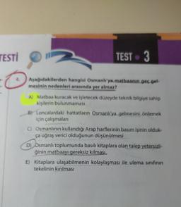 TESTİ
TEST 3
C
Aşağıdakilerden hangisi Osmanlı'ya matbaanin geç gel-
mesinin nedenleri arasında yer almaz?
?
A) Matbaa kuracak ve işletecek düzeyde teknik bilgiye sahip
kişilerin bulunmaması
B) Loncalardaki hattatların Osmanlı'ya gelmesini önlemek
için çalışmaları
C) Osmanlının kullandığı Arap harflerinin basım işinin olduk-
ça uğraş verici olduğunun düşünülmesi
D) Osmanlı toplumunda basılı kitaplara olan talep yetersizli-
ğinin matbaayı gereksiz kılması
E) Kitaplara ulaşabilmenin kolaylaşması ile ulema sınıfının
tekelinin kırılması
