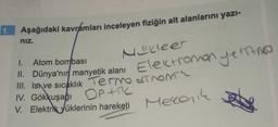 1. Aşağıdaki kavramları inceleyen fiziğin alt alanlarını yazi-
niz.
Nucleer
Elektromanyetine
1. Atom bombası
II. Dünya'nır manyetik alanı
III. Isa ve sıcaklık Termo dTNOM
IV. Gökkuşağı OPAC
V. Elektrik yüklerinin hareketi
Meccanik
set