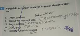 1. Aşağıdaki kavramları inceleyen fiziğin alt alanlarını yazi-
niz.
Nucleer
Elektromanyetine
1. Atom bombası
II. Dünya'nır manyetik alanı
III. Isa ve sıcaklık Termo dTNOM
IV. Gökkuşağı OPAC
V. Elektrik yüklerinin hareketi
Meccanik
set
