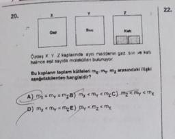 22.
Z
20.
X
wi
Kati
Ong
Ozde X Y Z kaplanında aynı maddenin gaz sivi ve kati
halinde egit sayıda moleküllen bulunuyor.
Bu kapların toplam kütleleri my. My my waundaki ilişki
apağıdakllerden hangloldir?
A)
my = my = mzB) My < My < mzC) ma come <ty
D) My <my=ME) My <mz<my
