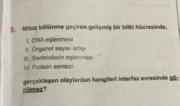 3.
Mitoz bölünme geçiren gelişmiş bir bitki hücresinde,
1. DNA eşlenmesi
II. Organel sayısı artışı
III. Sentriollerin eşlenmesi
IV. Protein sentezi
gerçekleşen olaylardan hangileri interfaz evresinde gö-
rülmez?