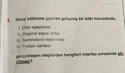 3.
Mitoz bölünme geçiren gelişmiş bir bitki hücresinde,
1. DNA eşlenmesi
II. Organel sayısı artışı
III. Sentriollerin eşlenmesi
IV. Protein sentezi
gerçekleşen olaylardan hangileri interfaz evresinde gö-
rülmez?
