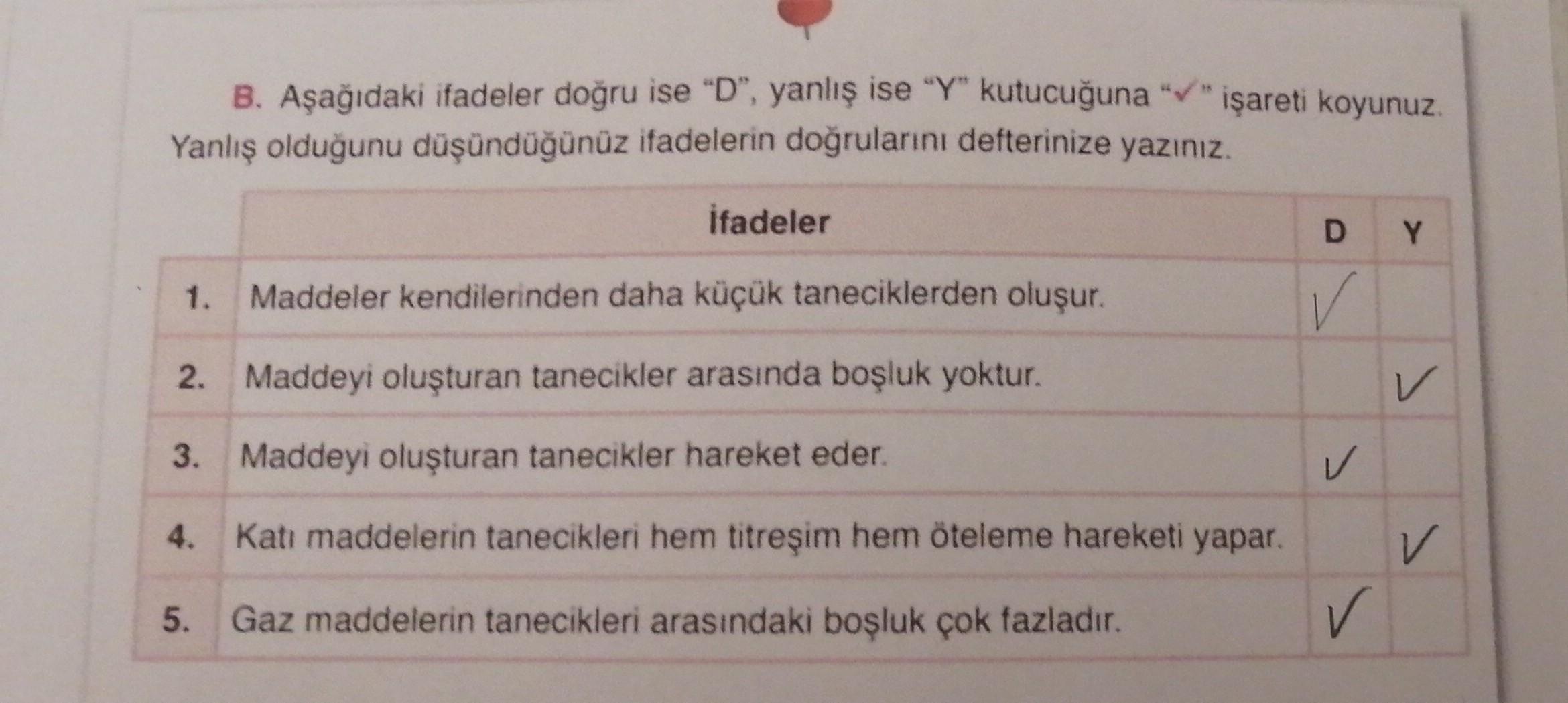 B. Aşağıdaki ifadeler doğru ise "D", yanlış ise “Y" kutucuğuna "v" işareti koyunuz.
Yanlış olduğunu düşündüğünüz ifadelerin doğrularını defterinize yazınız.
ifadeler
D
Y
1.
Maddeler kendilerinden daha küçük taneciklerden oluşur.
✓
2. Maddeyi oluşturan tane
