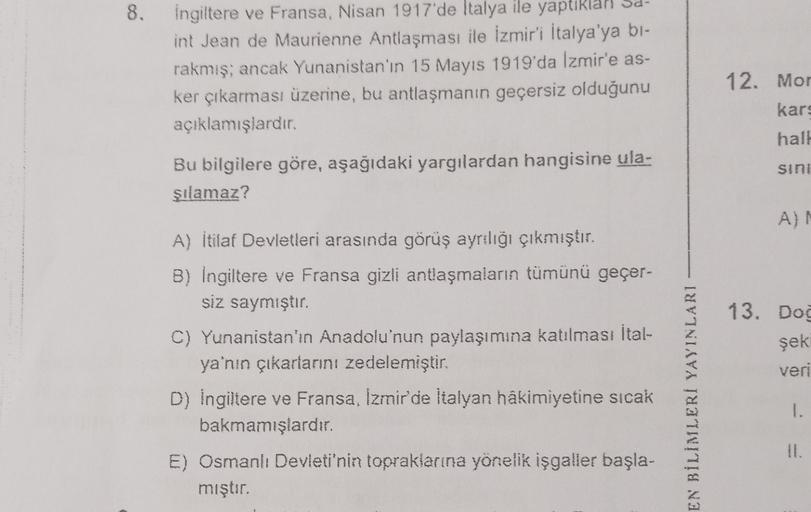 8
8.
ingiltere ve Fransa, Nisan 1917'de İtalya ile yaptıklar
int Jean de Maurienne Antlaşması ile İzmir'i İtalya'ya bi-
rakmış; ancak Yunanistan'ın 15 Mayıs 1919'da Izmir'e as-
ker çıkarması üzerine, bu antlaşmanın geçersiz olduğunu
açıklamışlardır.
12. Mo