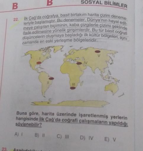 B
SOSYAL BİLİMLER
B
22.
Hk Çağ'da coğrafya, basit birtakım harita çizim deneme-
leriyle başlamıştır. Bu denemeler, Dünya'nın hayal edil.
meye çalışılan biçiminin, kaba çizgilerle çizimi şeklinde
ifade edilmesine yönelik girişimlerdir. Bu tür basit cografi
