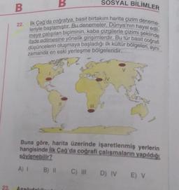 B
SOSYAL BİLİMLER
B
22.
Hk Çağ'da coğrafya, basit birtakım harita çizim deneme-
leriyle başlamıştır. Bu denemeler, Dünya'nın hayal edil.
meye çalışılan biçiminin, kaba çizgilerle çizimi şeklinde
ifade edilmesine yönelik girişimlerdir. Bu tür basit cografi
düşüncelerin oluşmaya başladığı ilk kültür bölgeleri, aynı
zamanda en eski yerleşme bölgeleridir.
Cat
IV
11
Buna göre, harita üzerinde işaretlenmiş yerlerin
hangisinde ilk Çağ da coğrafi çalışmaların yapıldığı
söylenebilir?
A) 1 B) II
C) II D) IV E) V
23
As