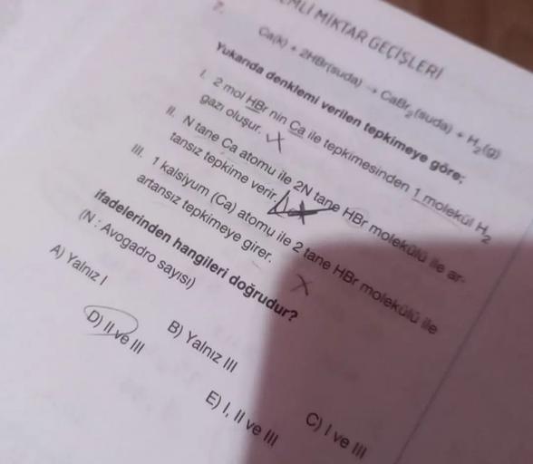 U MIKTAR GECISLERI
Ca. 2HBrtsuda)
Yukanda denklemi verilen tepkimeye göre;
CaBrisuda) - Hy()
1.2 mol HBr nin Ca ile tepkimesinden 1 molekul Hy
gazı oluşur.
II. N tane Ca atomu ile 2N tane HBr molekulu le ar-
tansız tepkime verir.
ill. 1 kalsiyum (Ca) atomu