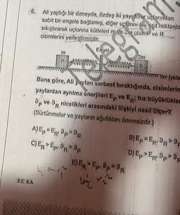 6. Ali yaptığı bir deneyde, özdeş iki yay birer uçlarından
sabit bir engele bağlamış, diğer uclarını ise esit miktarda
sıkıştırarak uçlarına kütlelerim ve 2m olan P ve R
cisimlerini yerleştirmiştir.
m
P
Engel
2m
AWWWWWW Wwwww
R
177 Yer (yata
Buna göre, All yayları serbest bıraktığında, clsimlerin
yaylardan ayrılma enerjileri Ep ve Eri hız büyüklükler
9 ve OR nicelikleri arasındaki ilişkiyi nasıl ölçer?
(Sürtünmeler ve yayların ağırlıkları önemsizdir.)
P
> 9
A) EpER: "p>BR
B) Ep=ER:PROF
CER>Ep.9R>9p
D)Ep>ER: 9p> 9
E) ER Ep. 8p=R
him
>
>
R
5E 6A
lom
rr