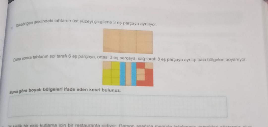 Dikdörtgen şeklindeki tahtanın üst yüzeyi çizgilerle 3 eş parçaya ayriliyor.
Daha sonra tahtanın sol taraft 6 eş parçaya, ortası 3 eş parçaya, sağ tarafı 8 eş parçaya ayrilip bazı bölgeleri boyanıyor
Buna göre boyah bölgeleri ifade eden kesri bulunuz.
ekip