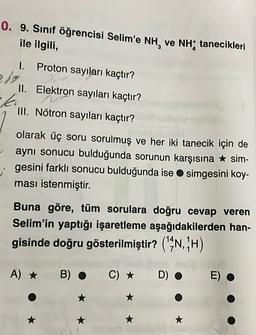 0. 9. Sınıf öğrencisi Selim'e NH, ve NH; tanecikleri
ile ilgili,
I.
Proton sayıları kaçtır?
II. Elektron sayıları kaçtır?
le
III. Nötron sayıları kaçtır?
olarak üç soru sorulmuş ve her iki tanecik için de
aynı sonucu bulduğunda sorunun karşısına * sim-
gesini farklı sonucu bulduğunda ise simgesini koy-
ması istenmiştir.
Buna göre, tüm sorulara doğru cevap veren
Selim'in yaptığı işaretleme aşağıdakilerden han-
gisinde doğru gösterilmiştir? ("N, "H)
A) *
B)
C) *
D).
E)
*
