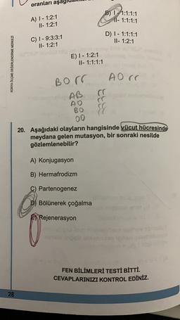 oranları aşa
A) 1 - 1:2:1
11- 1:2:1
B) 1 - 1:1:1:1
11 - 1:1:1:1
-
C) 1 - 9:3:3:1
II- 1:2:1
D) 1 - 1:1:1:1
II- 1:2:1
KONYA ÖLÇME DEĞERLENDİRME MERKEZI
E) 1 - 1:2:1
II- 1:1:1:1
A Orr
Borr
to AB
AO
BO
00
20. Aşağıdaki olayların hangisinde vücut hücresinde
meydana gelen mutasyon, bir sonraki nesilde
gözlemlenebilir?
A) Konjugasyon
B) Hermafrodizm
C) Partenogenez
Bölünerek çoğalma
Rejenerasyon
FEN BİLİMLERİ TESTİ BİTTİ.
CEVAPLARINIZI KONTROL EDİNİZ.
28
