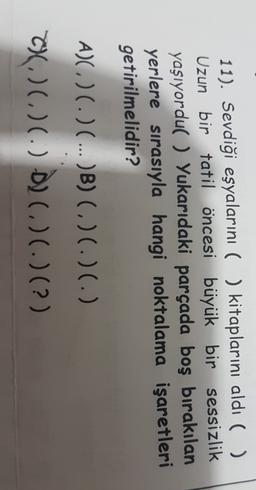 11). Sevdiği eşyalarını ( ) kitaplarını aldı ( )
Uzun bir tatil öncesi büyük bir sessizlik
yaşıyordu( ) Yukarıdaki parçada boş bırakılan
yerlere sırasıyla hangi noktalama işaretleri
getirilmelidir?
A)) ( ) (...)B) (. )(. )(. )
C)(.) (.) (.) D) (.) (.) (?)
