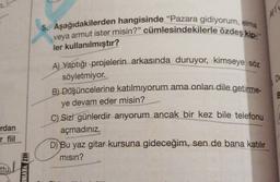 22
5. Aşağıdakilerden hangisinde "Pazara gidiyorum, elma
veya armut ister misin?" cümlesindekilerle özdeş kip-
ler kullanılmıştır?
Du
A) Yaptığı projelerin arkasında duruyor, kimseye söz
söyletmiyor.
B) Düşüncelerine katılmiyorum ama onları dile getirme-
ye devam eder misin?
C) Sizi günlerdir arıyorum ancak bir kez bile telefonu
açmadınız.
8
rdan
rfil
D) Bu yaz gitar kursuna gideceğim, sen de bana katılır
misin?
ttu/
HIZ YAYINI