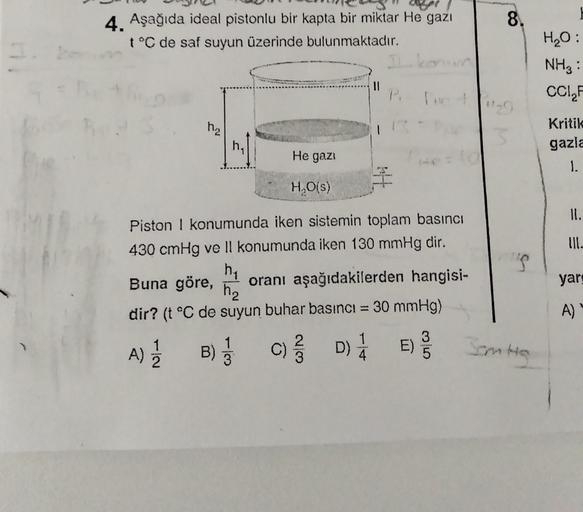 8.
4. Aşağıda ideal pistonlu bir kapta bir miktar He gazı
t°C de saf suyun üzerinde bulunmaktadır.
H2O:
NH3:
CCI
II
ha
Kritik
gazla
he
He gazi
1.
I
HO()
II.
III.
Piston i konumunda iken sistemin toplam basıncı
430 cmHg ve II konumunda iken 130 mmHg dir.
he