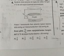 8.
4. Aşağıda ideal pistonlu bir kapta bir miktar He gazı
t°C de saf suyun üzerinde bulunmaktadır.
H2O:
NH3:
CCI
II
ha
Kritik
gazla
he
He gazi
1.
I
HO()
II.
III.
Piston i konumunda iken sistemin toplam basıncı
430 cmHg ve II konumunda iken 130 mmHg dir.
he
Buna göre, oranı aşağıdakilerden hangisi-
ha
dir? (t°C de suyun buhar basıncı = 30 mmHg)
yar
A
A)
1
A) B) 3 C) DE
C
D)
1
4
)
5
Into
2
