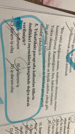 ek
Ullmek-gezmek-paslanmak
Dy düşünmek-anlamak-üzülmek
10. Hangi seç
etkisi olmada
A) Bu hikâye
B Bu kitap
C) Ödevler
D) Okulun
"Biz cahil dediğimiz zaman, mektepte okumamış olanları
kastetmiyoruz. Kastettiğimiz ilim, hakikati bilmektir.
Yoksa okumuş olanlardan en büyük cahiller çıktığı gibi,
hiç okumak bilmeyenlerden de hakikati gören gerçek
alimler çıkabilir."
5. Yukarıdaki paragrafta kullanılan fiillerin
özellikleri seçeneklerin
hangisinde doğru olarak
verilmiştir?
A) is-is-durum B) iş-durum-iş
C) durum-iş-oluş D) iş-durum-oluş
11. Seçe
Kami" sc
A) Başa
Bar
By Gü
okum
Dy
