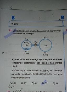 B
B
11. Sınıf
2
22. Şekildeki sistemde musluk kapalı iken, I. kaptaki top-
lam basınç 66 mmHg'dir.
2VL
VL
M
JO
H2O(9)
He(g)
Boş
Su
t°C
I. kap
t°C
II. kap
Aynı sıcaklıkta M musluğu açılarak yeterince bek-
lendiğinde sistemdeki son basınç kaç mmHg
olur?
(t °C'de suyun buhar basıncı 15 mmHg'dir. Yeterince
su vardır ve su hacmi ihmal edilecektir. He gazı suda
çözünmemektedir.)
A) 22
B) 27
C) 81
D) 32
E) 51
am
anerii iatan