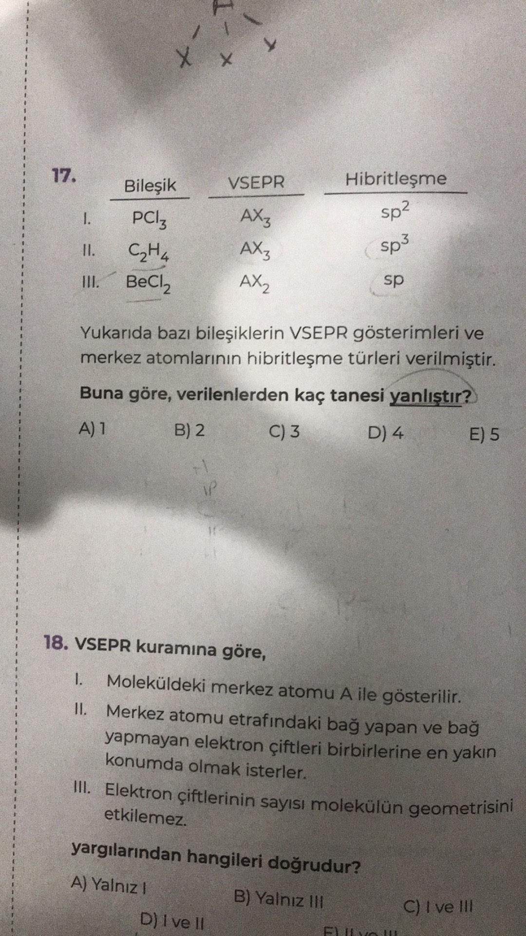 1
X
X
17.
VSEPR
Hibritleşme
1.
sp2
Bileşik
PCIZ
C₂H4
BeCl,
II.
AX3
AX3
AX₂
sp3
III.
sp
Yukarıda bazı bileşiklerin VSEPR gösterimleri ve
merkez atomlarının hibritleşme türleri verilmiştir.
Buna göre, verilenlerden kaç tanesi yanlıştır?
A) 1
B) 2
C) 3
D) 4
E) 5
1P
18. VSEPR kuramına göre,
1. Moleküldeki merkez atomu A ile gösterilir.
II. Merkez atomu etrafındaki bağ yapan ve bağ
yapmayan elektron çiftleri birbirlerine en yakın
konumda olmak isterler.
III. Elektron çiftlerinin sayısı molekülün geometrisini
etkilemez.
yargılarından hangileri doğrudur?
A) Yalnız!
B) Yalnız IH
C) I ve III
D) I ve II
FLON

