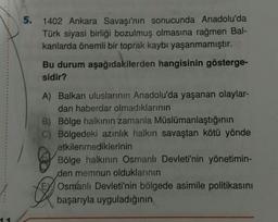 5.
1402 Ankara Savaşı'nın sonucunda Anadolu'da
Türk siyasi birliği bozulmuş olmasına rağmen Bal-
kanlarda önemli bir toprak kaybı yaşanmamıştır.
Bu durum aşağıdakilerden hangisinin gösterge-
sidir?
A) Balkan uluslarının Anadolu'da yaşanan olaylar-
dan haberdar olmadıklarının
B) Bölge halkının zamanla Müslümanlaştığının
C) Bölgedeki azınlık halkın savaştan kötü yönde
etkilenmediklerinin
Bölge halkının Osmanlı Devleti'nin yönetimin-
den memnun olduklarının
Osmanlı Devleti'nin bölgede asimile politikasını
başarıyla uyguladığının
