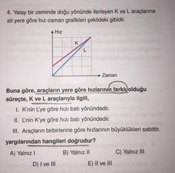 4. Yatay bir zeminde doğu yönünde ilerleyen K ve L araçlarına
ait yere göre hiz-zaman grafikleri şekildeki gibidir.
Hız
K
7
→ Zaman
Buna göre, araçların yere göre hızlarının farklı olduğu
süreçte, K ve L araçlarıyla ilgili,
I. K’nin L'ye göre hızı batı yönündedir.
II. L'nin K'ye göre hızı batı yönündedir.
III. Araçların birbirlerine göre hızlarının büyüklükleri sabittir.
yargılarından hangileri doğrudur?
A) Yalnız!
B) Yalnız II
C) Yalnız III
D) I ve III
E) II ve III