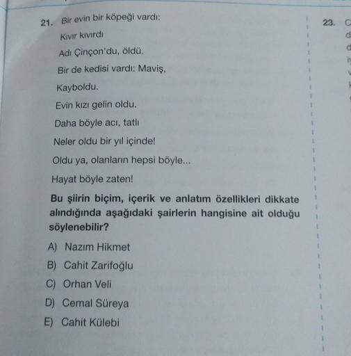 21. Bir evin bir köpeği vardı:
23. C
O
Kivir kivirdi
d
Adı Çinçon'du, öldü.
1
1
Bir de kedisi vardı: Maviş,
1
Kayboldu.
1
Evin kızı gelin oldu.
1
1
Daha böyle aci, tatlı
Neler oldu bir yıl içinde!
Oldu ya, olanların hepsi böyle...
Hayat böyle zaten!
1
Bu ş