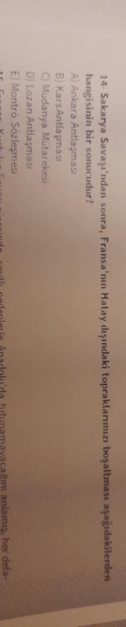 14 Sakarya Savaşı'ndan sonra, Fransa'nın Hatay dışındaki topraklarımızı boşaltması aşağıdakilerden
hangisinin bir sonucudur?
A) Ankara Antlaşması
B) Kars Antlaşması
C) Mudanya Mutarekesi
D) Lozan Antlaşması
Ej Montro Sozleşmesi
tutun agin anlamış, her defa.

