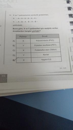 10. X ve Y polimerlerinin sembolik gösterimleri,
X: -A-ALA-A-A-A-
Y: - A-B-A-B-A-B-
T
şeklindedir.
Buna göre, X ve Y polimerleri için aşağıda verilen
örneklerden hangisi yanlıştır?
Polimer
Örnek
A)
X
Polivinil klorür (PVC)
r.
B)
Y
Polietilen teraftalat (PE